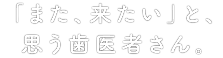 「また、来たい」と、思う歯医者さん。